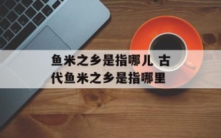 鱼米之乡是指哪儿 古代鱼米之乡是指哪里