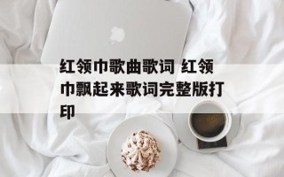 红领巾歌曲歌词 红领巾飘起来歌词完整版打印