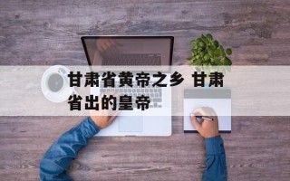 甘肃省黄帝之乡 甘肃省出的皇帝