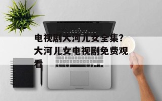 电视剧大河儿女全集？大河儿女电视剧免费观看