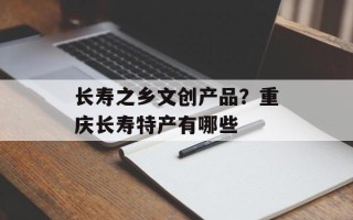 长寿之乡文创产品？重庆长寿特产有哪些