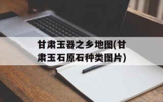 甘肃玉器之乡地图(甘肃玉石原石种类图片)