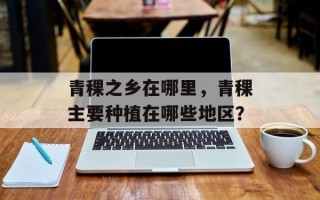 青稞之乡在哪里，青稞主要种植在哪些地区？