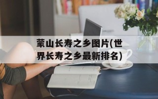 蒙山长寿之乡图片(世界长寿之乡最新排名)
