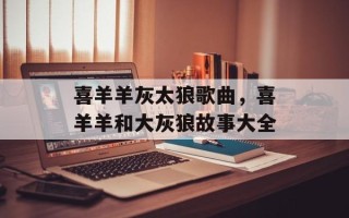喜羊羊灰太狼歌曲，喜羊羊和大灰狼故事大全