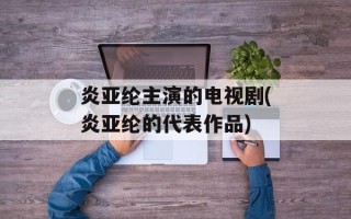 炎亚纶主演的电视剧(炎亚纶的代表作品)