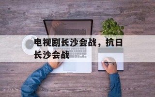 电视剧长沙会战，抗日长沙会战
