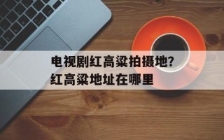 电视剧红高粱拍摄地？红高粱地址在哪里