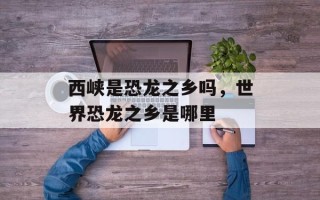 西峡是恐龙之乡吗，世界恐龙之乡是哪里