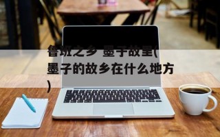 鲁班之乡 墨子故里(墨子的故乡在什么地方)