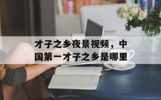才子之乡夜景视频，中国第一才子之乡是哪里