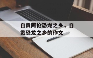 自贡阿伦恐龙之乡，自贡恐龙之乡的作文