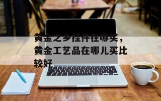 黄金之乡挂件在哪买，黄金工艺品在哪儿买比较好