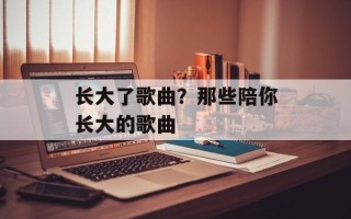 长大了歌曲？那些陪你长大的歌曲