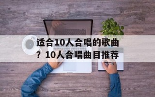适合10人合唱的歌曲？10人合唱曲目推荐