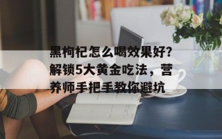 黑枸杞怎么喝效果好？解锁5大黄金吃法，营养师手把手教你避坑