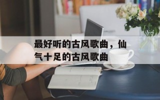 最好听的古风歌曲，仙气十足的古风歌曲