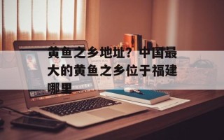 黄鱼之乡地址？中国最大的黄鱼之乡位于福建哪里