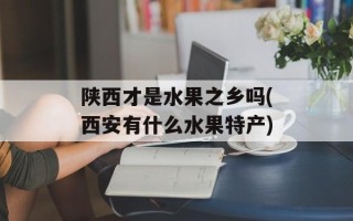 陕西才是水果之乡吗(西安有什么水果特产)