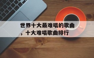 世界十大最难唱的歌曲，十大难唱歌曲排行