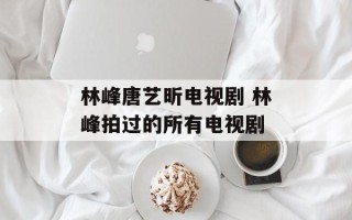 林峰唐艺昕电视剧 林峰拍过的所有电视剧