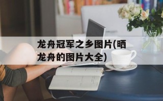 龙舟冠军之乡图片(晒龙舟的图片大全)