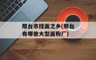 邢台市挂面之乡(邢台有哪些大型面粉厂)