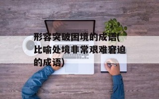 形容突破困境的成语(比喻处境非常艰难窘迫的成语)