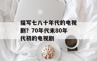描写七八十年代的电视剧？70年代末80年代初的电视剧