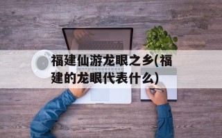 福建仙游龙眼之乡(福建的龙眼代表什么)