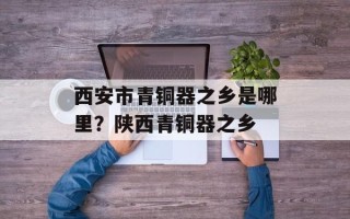 西安市青铜器之乡是哪里？陕西青铜器之乡