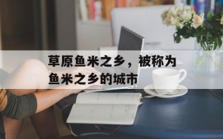 草原鱼米之乡，被称为鱼米之乡的城市