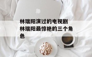 林瑞阳演过的电视剧 林瑞阳最惊艳的三个角色