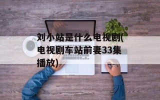 刘小站是什么电视剧(电视剧车站前妻33集播放)