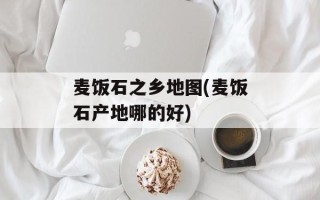 麦饭石之乡地图(麦饭石产地哪的好)