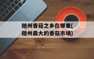 随州香菇之乡在哪里(随州最大的香菇市场)