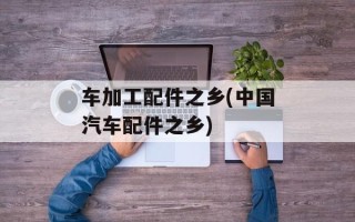车加工配件之乡(中国汽车配件之乡)