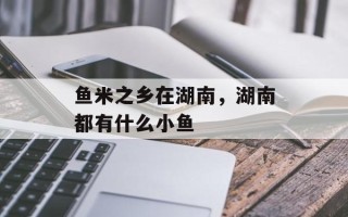 鱼米之乡在湖南，湖南都有什么小鱼