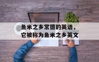鱼米之乡常德的英语，它被称为鱼米之乡英文