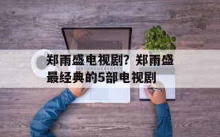 郑雨盛电视剧？郑雨盛最经典的5部电视剧