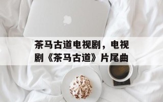 茶马古道电视剧，电视剧《茶马古道》片尾曲