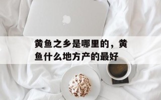 黄鱼之乡是哪里的，黄鱼什么地方产的最好