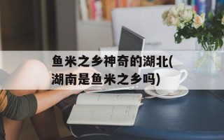 鱼米之乡神奇的湖北(湖南是鱼米之乡吗)