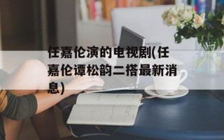 任嘉伦演的电视剧(任嘉伦谭松韵二搭最新消息)