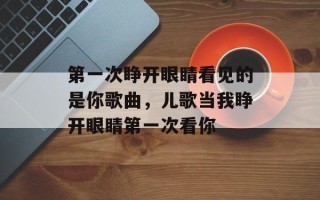 第一次睁开眼睛看见的是你歌曲，儿歌当我睁开眼睛第一次看你