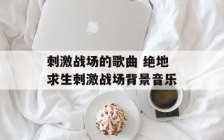 刺激战场的歌曲 绝地求生刺激战场背景音乐