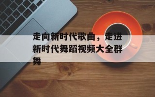 走向新时代歌曲，走进新时代舞蹈视频大全群舞