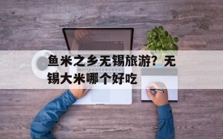鱼米之乡无锡旅游？无锡大米哪个好吃