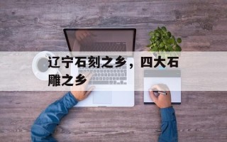 辽宁石刻之乡，四大石雕之乡