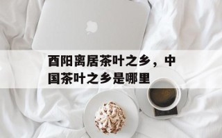 酉阳离居茶叶之乡，中国茶叶之乡是哪里